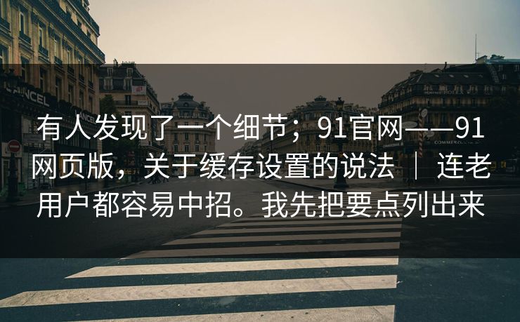 有人发现了一个细节;91官网——91网页版,关于缓存设置的说法 | 连老用户都容易中招。我先把要点列出来 第1张 有人发现了一个细节;91官网——91网页版,关于缓存设置的说法 | 连老用户都容易中招。我先把要点列出来 第1张