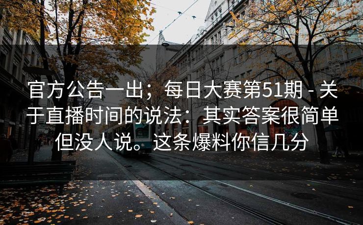 官方公告一出；每日大赛第51期 - 关于直播时间的说法：其实答案很简单但没人说。这条爆料你信几分  第1张