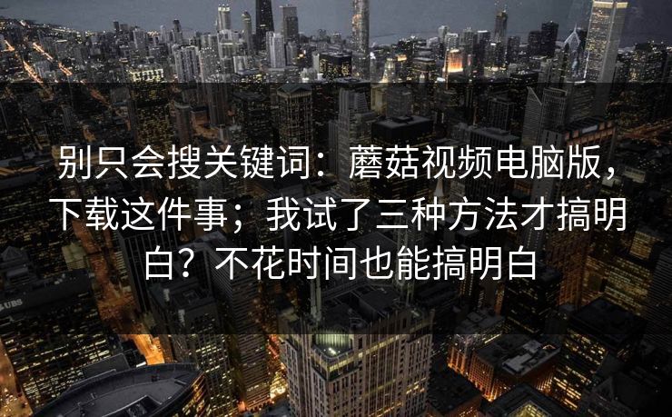 别只会搜关键词:蘑菇视频电脑版,下载这件事;我试了三种方法才搞明白?不花时间也能搞明白 第1张 别只会搜关键词:蘑菇视频电脑版,下载这件事;我试了三种方法才搞明白?不花时间也能搞明白 第1张