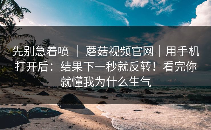 先别急着喷 ｜ 蘑菇视频官网｜用手机打开后：结果下一秒就反转！看完你就懂我为什么生气  第1张