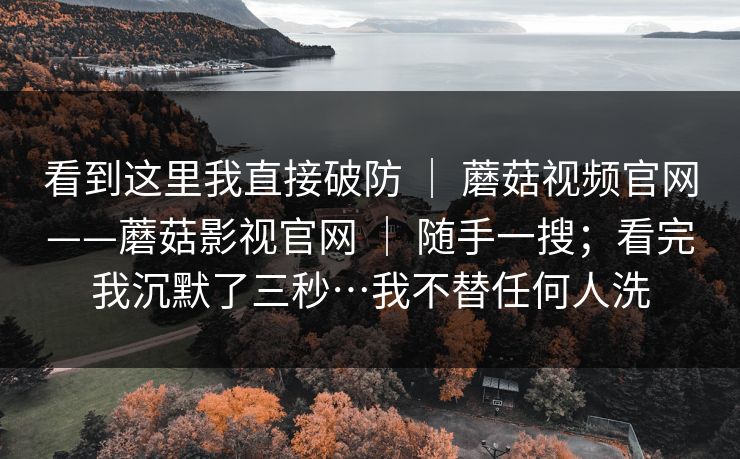 看到这里我直接破防 | 蘑菇视频官网——蘑菇影视官网 随手一搜;看完我沉默了三秒…我不替任何人洗 第1张 看到这里我直接破防 | 蘑菇视频官网——蘑菇影视官网 随手一搜;看完我沉默了三秒…我不替任何人洗 第1张