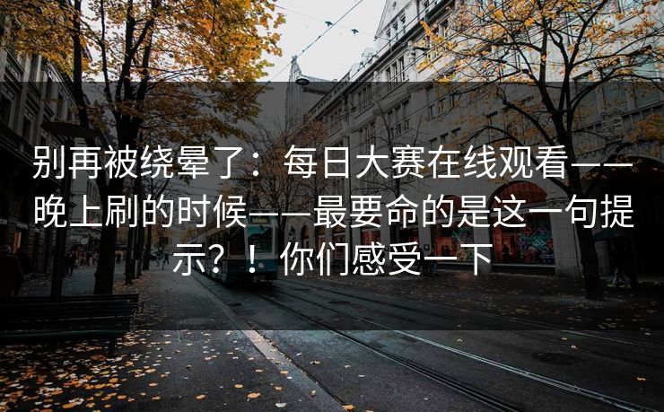 别再被绕晕了:每日大赛在线观看——晚上刷的时候——最要命的是这一句提示?!你们感受一下 第1张 别再被绕晕了:每日大赛在线观看——晚上刷的时候——最要命的是这一句提示?!你们感受一下 第1张