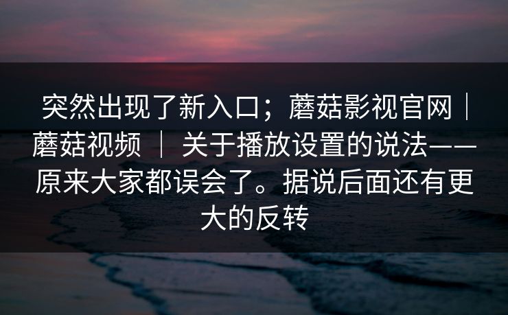 突然出现了新入口;蘑菇影视官网|蘑菇视频 | 关于播放设置的说法——原来大家都误会了。据说后面还有更大的反转 第1张 突然出现了新入口;蘑菇影视官网|蘑菇视频 | 关于播放设置的说法——原来大家都误会了。据说后面还有更大的反转 第1张