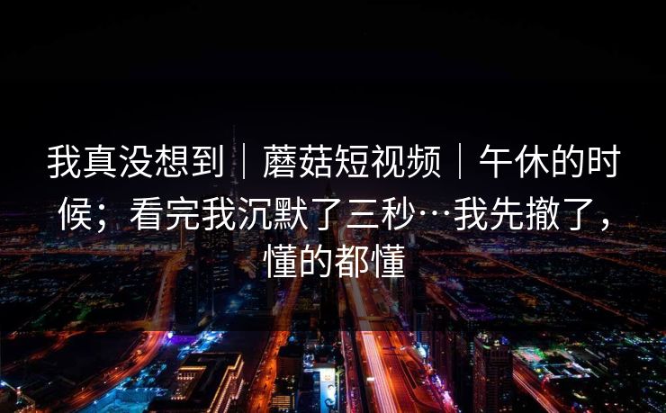 我真没想到｜蘑菇短视频｜午休的时候；看完我沉默了三秒…我先撤了，懂的都懂  第1张