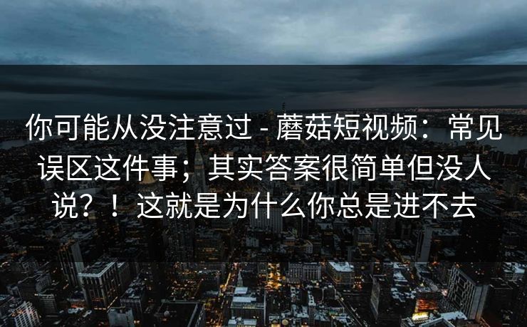 你可能从没注意过 - 蘑菇短视频：常见误区这件事；其实答案很简单但没人说？！这就是为什么你总是进不去  第1张