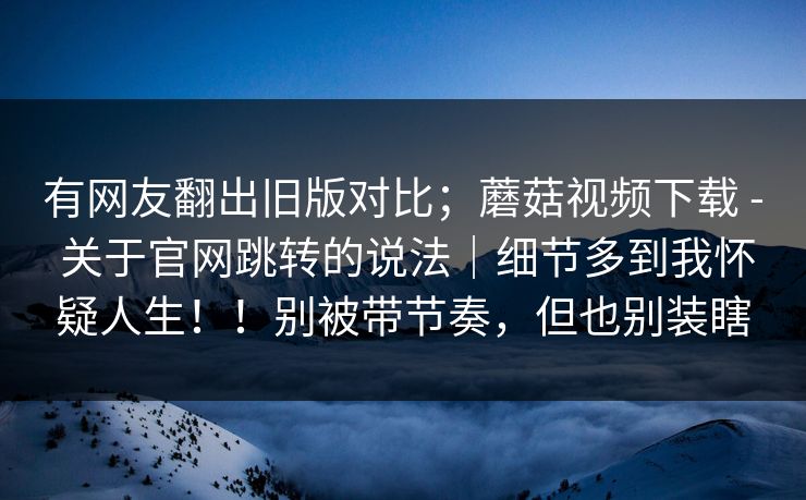 有网友翻出旧版对比；蘑菇视频下载 - 关于官网跳转的说法｜细节多到我怀疑人生！！别被带节奏，但也别装瞎  第1张