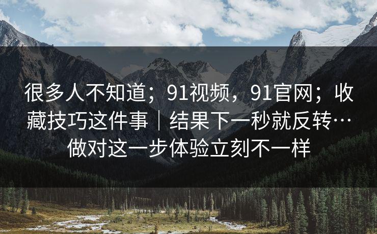 很多人不知道；91视频，91官网；收藏技巧这件事｜结果下一秒就反转…做对这一步体验立刻不一样  第1张