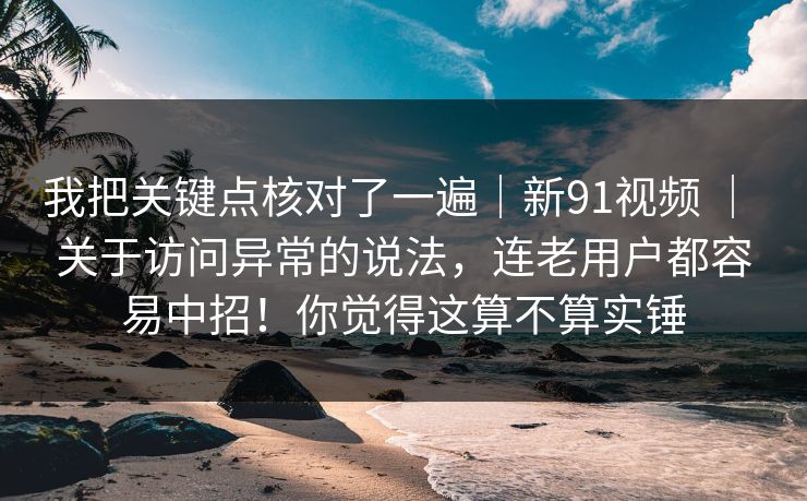 我把关键点核对了一遍｜新91视频 ｜ 关于访问异常的说法，连老用户都容易中招！你觉得这算不算实锤  第1张