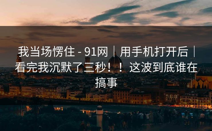我当场愣住 - 91网｜用手机打开后｜看完我沉默了三秒！！这波到底谁在搞事  第1张
