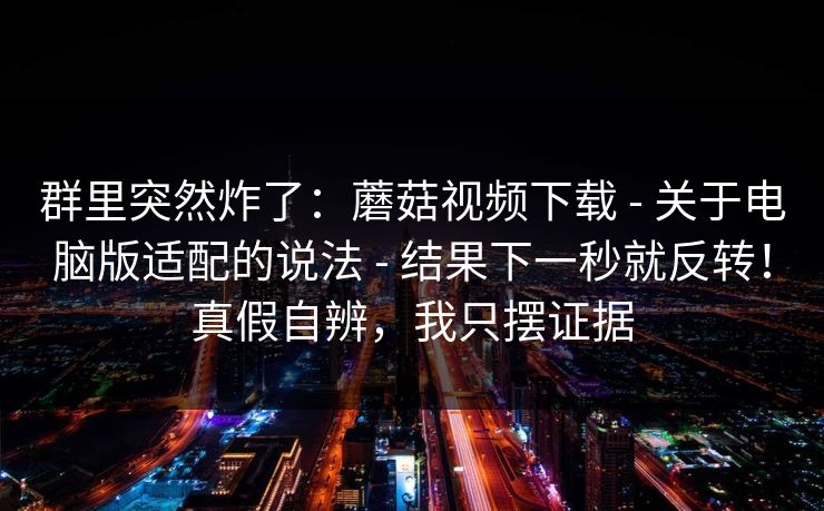 群里突然炸了：蘑菇视频下载 - 关于电脑版适配的说法 结果下一秒就反转！真假自辨，我只摆证据  第1张