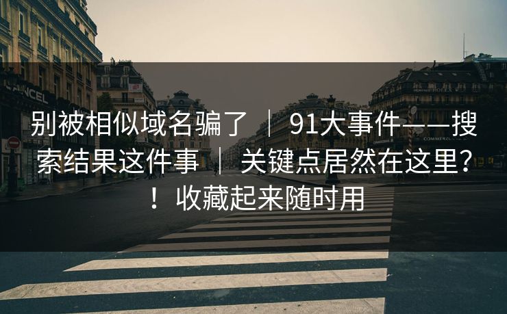 别被相似域名骗了 ｜ 91大事件——搜索结果这件事 关键点居然在这里？！收藏起来随时用  第1张