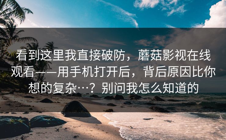 看到这里我直接破防，蘑菇影视在线观看——用手机打开后，背后原因比你想的复杂…？别问我怎么知道的  第1张