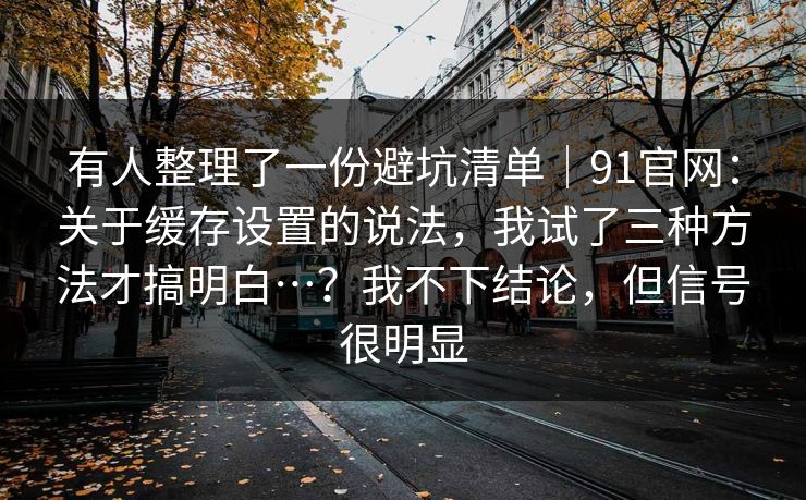 有人整理了一份避坑清单｜91官网：关于缓存设置的说法，我试了三种方法才搞明白…？我不下结论，但信号很明显  第1张