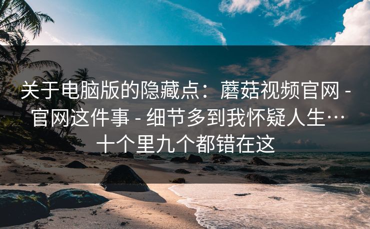 关于电脑版的隐藏点：蘑菇视频官网 - 官网这件事 细节多到我怀疑人生…十个里九个都错在这  第1张