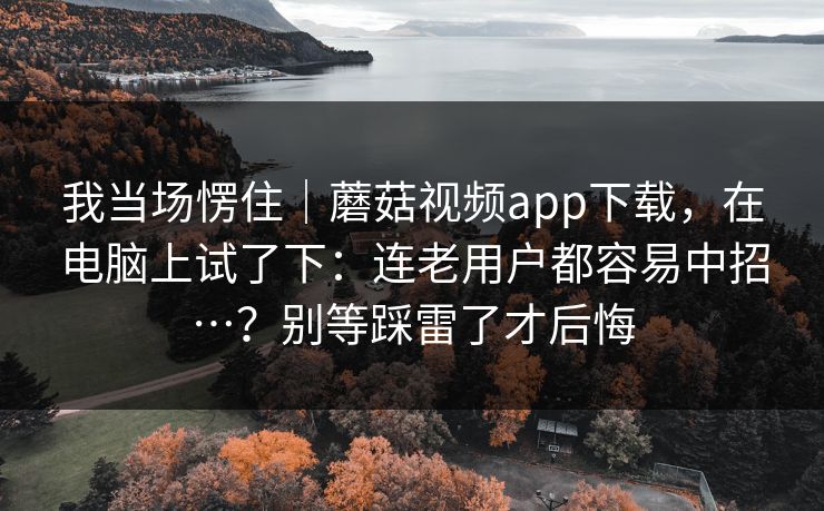 我当场愣住｜蘑菇视频app下载，在电脑上试了下：连老用户都容易中招…？别等踩雷了才后悔  第1张