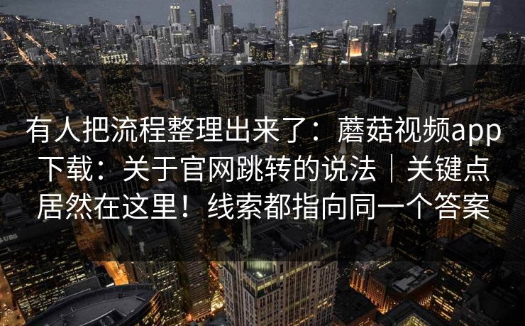 有人把流程整理出来了：蘑菇视频app下载：关于官网跳转的说法｜关键点居然在这里！线索都指向同一个答案  第1张