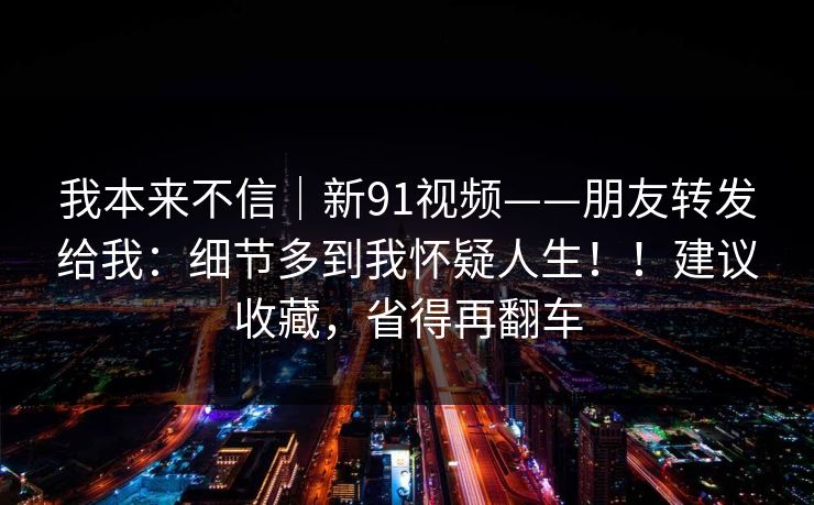 我本来不信｜新91视频——朋友转发给我：细节多到我怀疑人生！！建议收藏，省得再翻车  第1张
