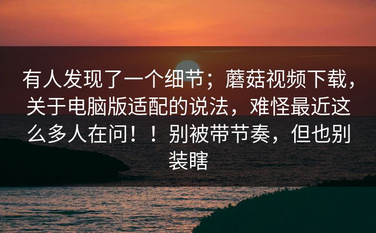 有人发现了一个细节；蘑菇视频下载，关于电脑版适配的说法，难怪最近这么多人在问！！别被带节奏，但也别装瞎  第1张