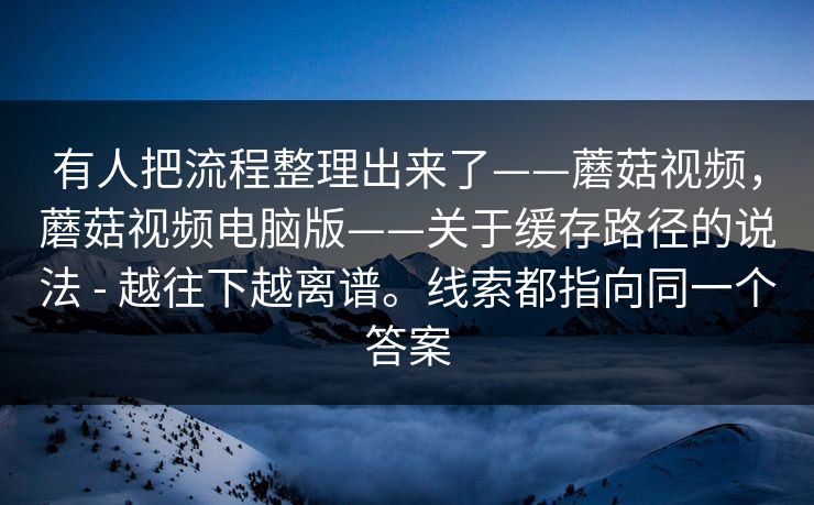 有人把流程整理出来了——蘑菇视频，蘑菇视频电脑版——关于缓存路径的说法 - 越往下越离谱。线索都指向同一个答案  第1张