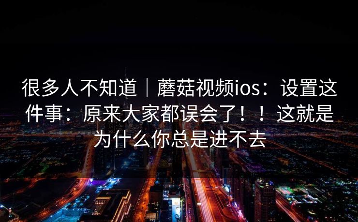 很多人不知道｜蘑菇视频ios：设置这件事：原来大家都误会了！！这就是为什么你总是进不去  第1张