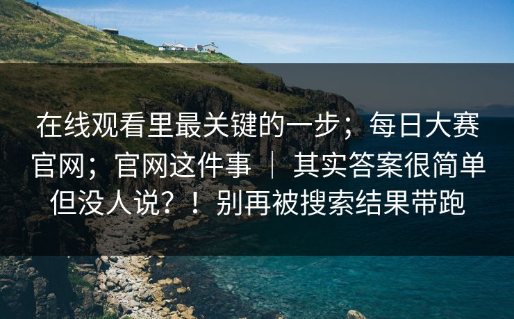 在线观看里最关键的一步；每日大赛官网；官网这件事 ｜ 其实答案很简单但没人说？！别再被搜索结果带跑  第1张
