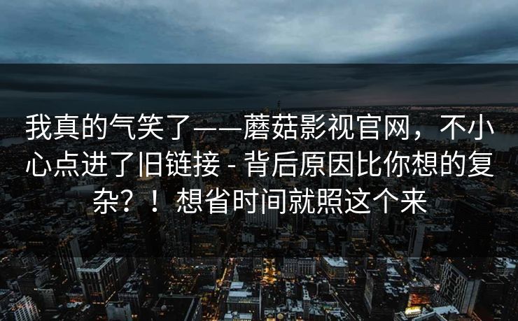 我真的气笑了——蘑菇影视官网，不小心点进了旧链接 - 背后原因比你想的复杂？！想省时间就照这个来  第1张