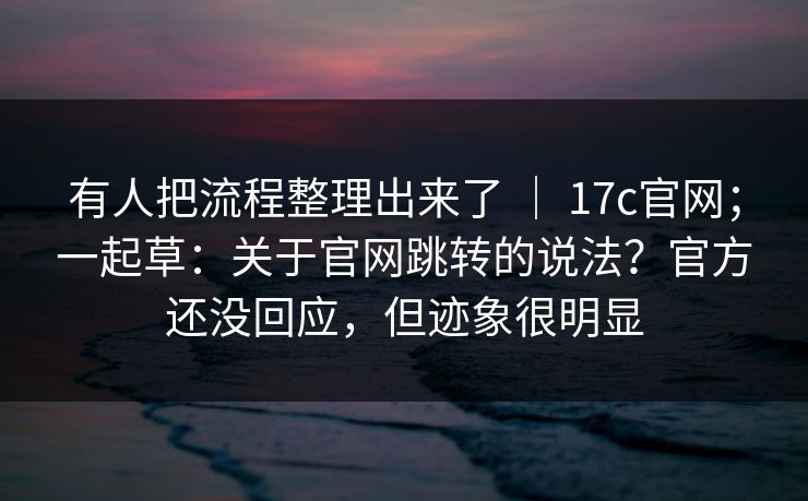 有人把流程整理出来了 ｜ 17c官网；一起草：关于官网跳转的说法？官方还没回应，但迹象很明显  第1张