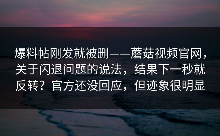 爆料帖刚发就被删——蘑菇视频官网，关于闪退问题的说法，结果下一秒就反转？官方还没回应，但迹象很明显  第1张