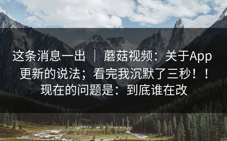 这条消息一出 ｜ 蘑菇视频：关于App 更新的说法；看完我沉默了三秒！！现在的问题是：到底谁在改  第1张