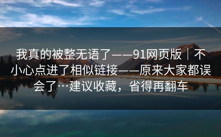 我真的被整无语了——91网页版｜不小心点进了相似链接——原来大家都误会了…建议收藏，省得再翻车  第1张