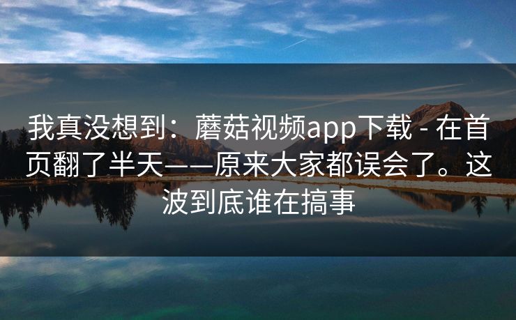我真没想到：蘑菇视频app下载 - 在首页翻了半天——原来大家都误会了。这波到底谁在搞事  第1张
