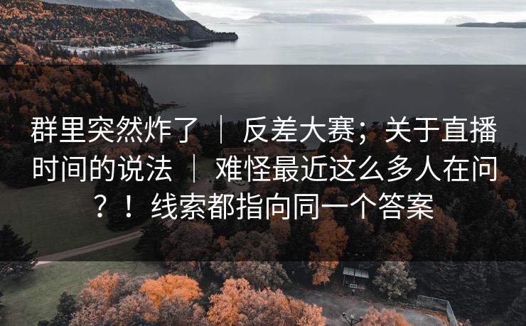 群里突然炸了 ｜ 反差大赛；关于直播时间的说法 难怪最近这么多人在问？！线索都指向同一个答案  第1张