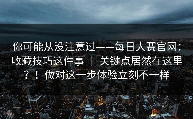 你可能从没注意过——每日大赛官网：收藏技巧这件事 ｜ 关键点居然在这里？！做对这一步体验立刻不一样  第1张