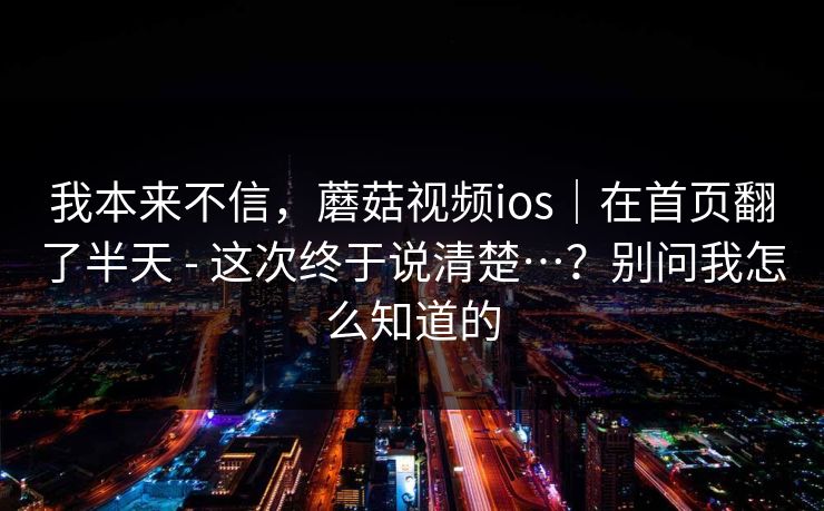 我本来不信，蘑菇视频ios｜在首页翻了半天 - 这次终于说清楚…？别问我怎么知道的  第1张