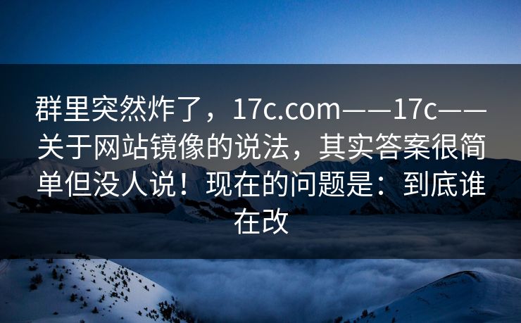 群里突然炸了，17c.com——17c——关于网站镜像的说法，其实答案很简单但没人说！现在的问题是：到底谁在改  第1张