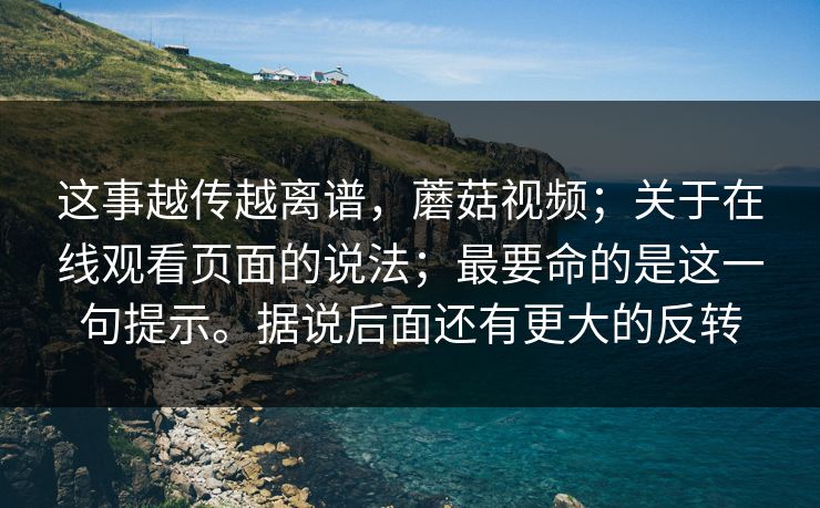 这事越传越离谱，蘑菇视频；关于在线观看页面的说法；最要命的是这一句提示。据说后面还有更大的反转  第1张