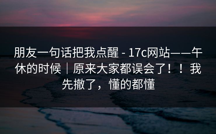 朋友一句话把我点醒 - 17c网站——午休的时候｜原来大家都误会了！！我先撤了，懂的都懂  第1张