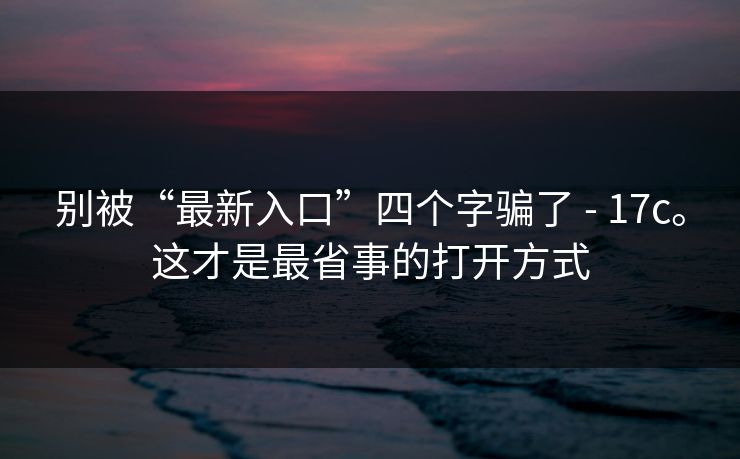 别被“最新入口”四个字骗了 - 17c。这才是最省事的打开方式  第1张