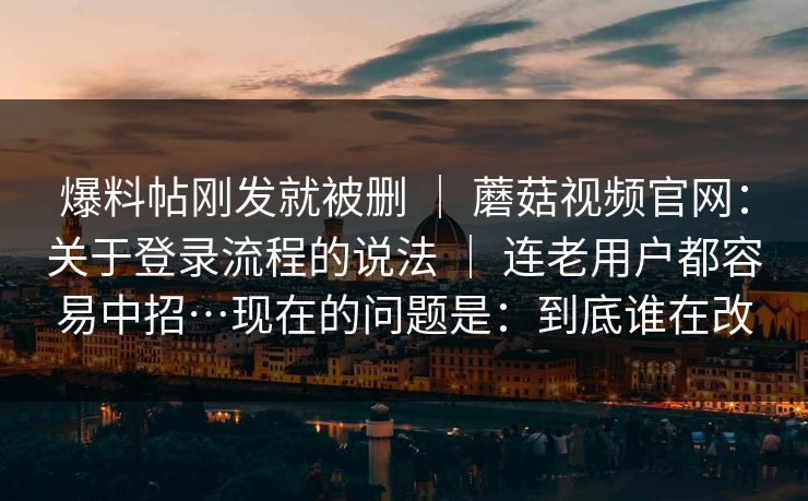 爆料帖刚发就被删 ｜ 蘑菇视频官网：关于登录流程的说法 连老用户都容易中招…现在的问题是：到底谁在改  第1张