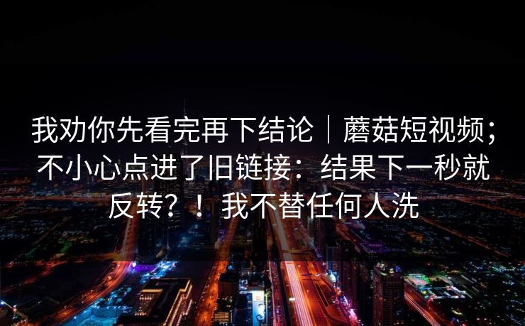 我劝你先看完再下结论｜蘑菇短视频；不小心点进了旧链接：结果下一秒就反转？！我不替任何人洗  第1张
