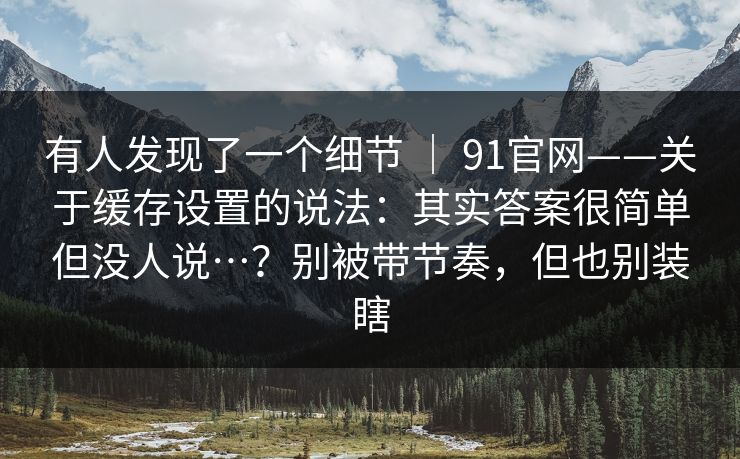 有人发现了一个细节 ｜ 91官网——关于缓存设置的说法：其实答案很简单但没人说…？别被带节奏，但也别装瞎  第1张