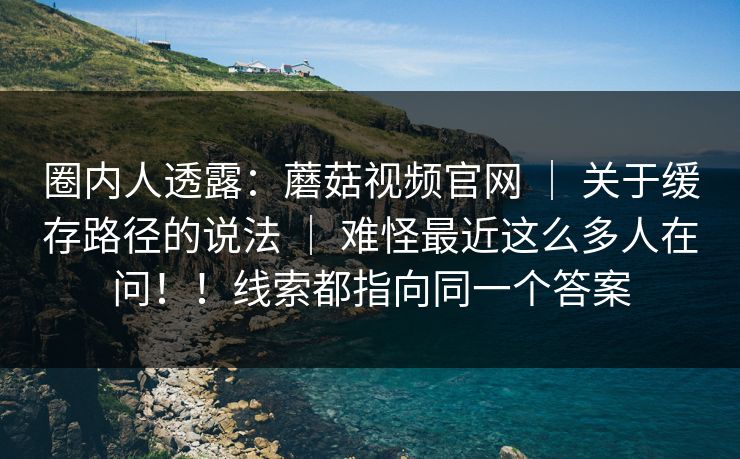 圈内人透露：蘑菇视频官网 ｜ 关于缓存路径的说法 难怪最近这么多人在问！！线索都指向同一个答案  第1张