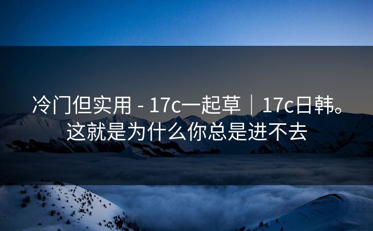 冷门但实用 - 17c一起草｜17c日韩。这就是为什么你总是进不去  第1张