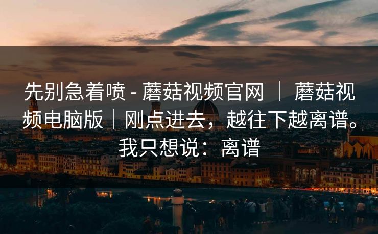 先别急着喷 - 蘑菇视频官网 ｜ 蘑菇视频电脑版｜刚点进去，越往下越离谱。我只想说：离谱  第1张