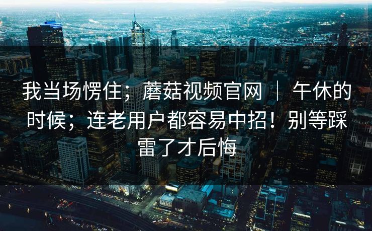 我当场愣住；蘑菇视频官网 ｜ 午休的时候；连老用户都容易中招！别等踩雷了才后悔  第1张
