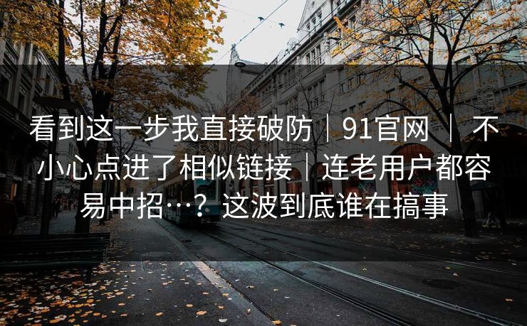 看到这一步我直接破防｜91官网 ｜ 不小心点进了相似链接｜连老用户都容易中招…？这波到底谁在搞事  第1张