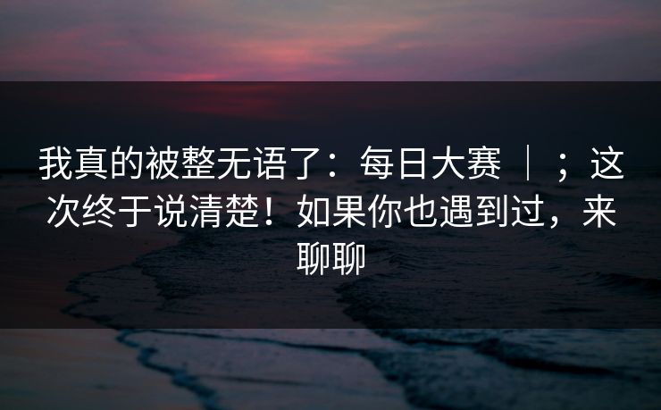 我真的被整无语了：每日大赛 ｜ ；这次终于说清楚！如果你也遇到过，来聊聊  第1张