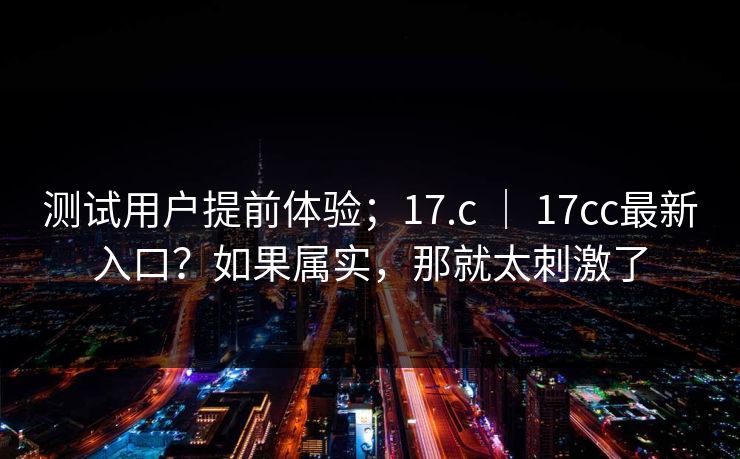 测试用户提前体验；17.c ｜ 17cc最新入口？如果属实，那就太刺激了  第1张