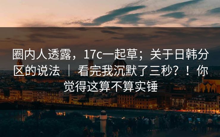 圈内人透露，17c一起草；关于日韩分区的说法 ｜ 看完我沉默了三秒？！你觉得这算不算实锤  第1张