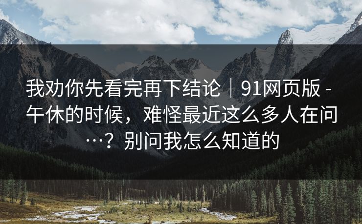 我劝你先看完再下结论｜91网页版 - 午休的时候，难怪最近这么多人在问…？别问我怎么知道的